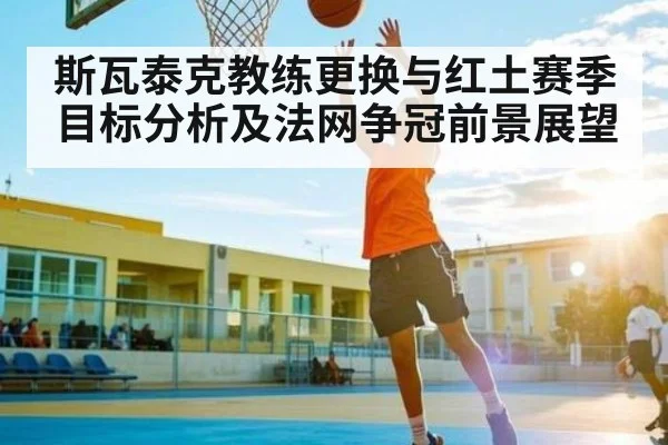 斯瓦泰克教练更换与红土赛季目标分析及法网争冠前景展望